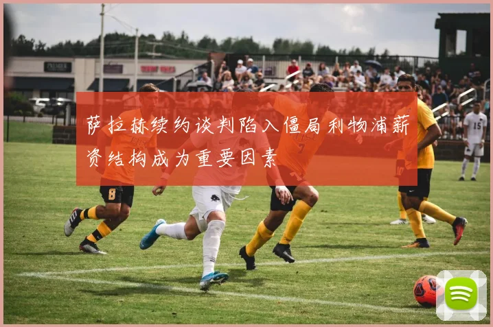 萨拉赫续约谈判陷入僵局利物浦薪资结构成为重要因素